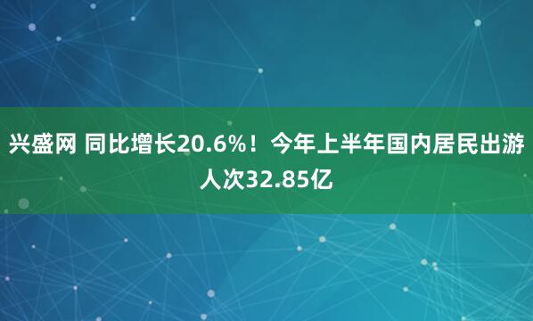 兴盛网 同比增长20.6%！今年上半年国内居民出游人次32.85亿