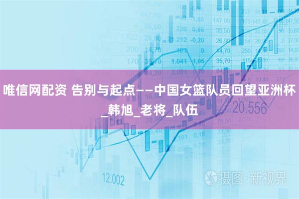 唯信网配资 告别与起点——中国女篮队员回望亚洲杯_韩旭_老将_队伍