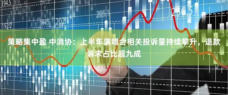策略集中盈 中消协：上半年演唱会相关投诉量持续攀升，退款诉求占比超九成