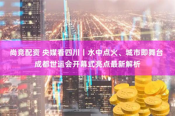 尚竞配资 央媒看四川丨水中点火、城市即舞台 成都世运会开幕式亮点最新解析