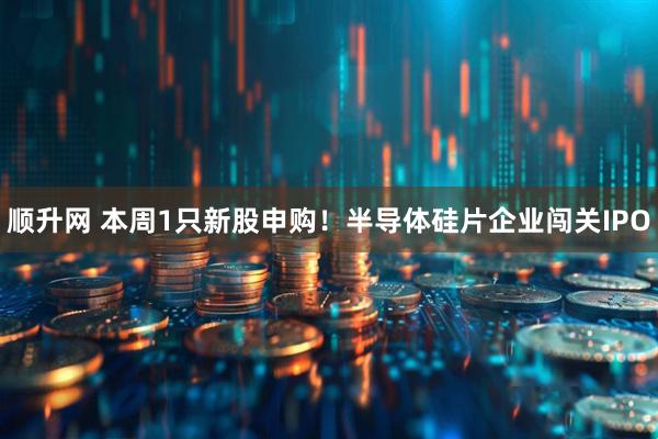 顺升网 本周1只新股申购！半导体硅片企业闯关IPO