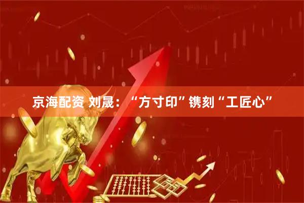 京海配资 刘晟：“方寸印”镌刻“工匠心”