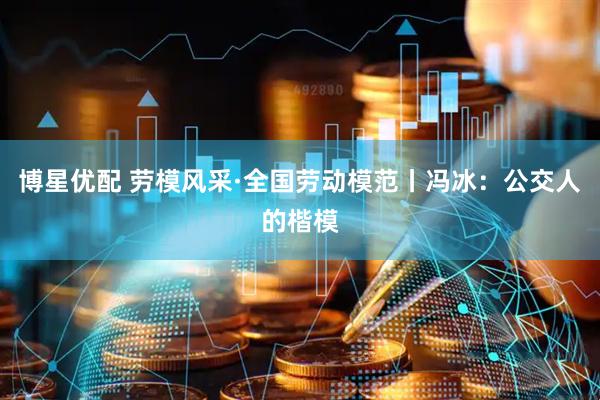 博星优配 劳模风采·全国劳动模范丨冯冰：公交人的楷模
