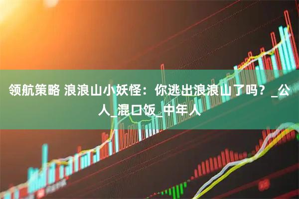 领航策略 浪浪山小妖怪：你逃出浪浪山了吗？_公人_混口饭_中年人