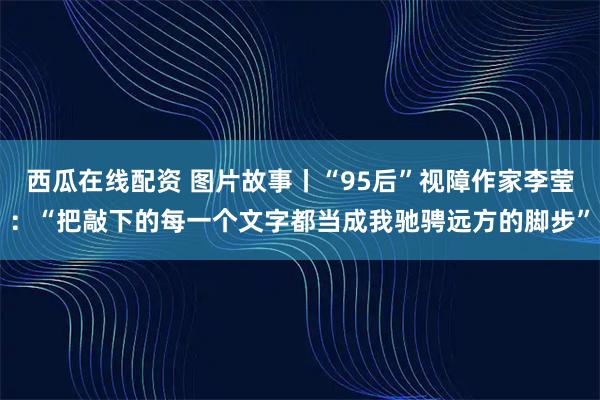 西瓜在线配资 图片故事丨“95后”视障作家李莹：“把敲下的每一个文字都当成我驰骋远方的脚步”