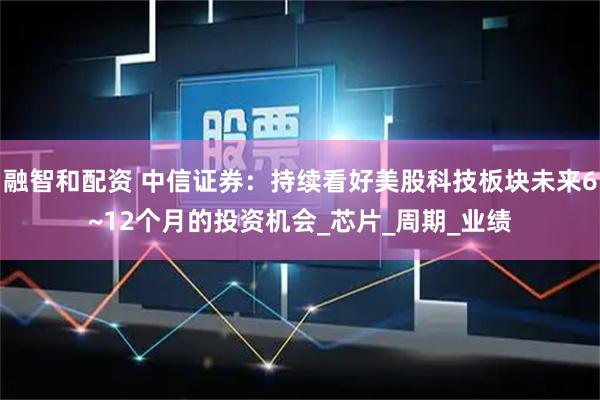 融智和配资 中信证券：持续看好美股科技板块未来6~12个月的投资机会_芯片_周期_业绩