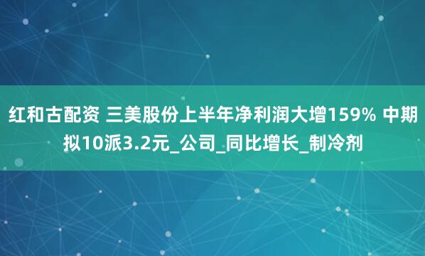 红和古配资 三美股份上半年净利润大增159% 中期拟10派3.2元_公司_同比增长_制冷剂