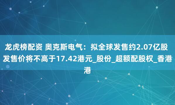 龙虎榜配资 奥克斯电气：拟全球发售约2.07亿股 发售价将不高于17.42港元_股份_超额配股权_香港