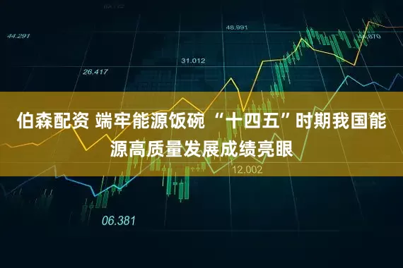 伯森配资 端牢能源饭碗 “十四五”时期我国能源高质量发展成绩亮眼