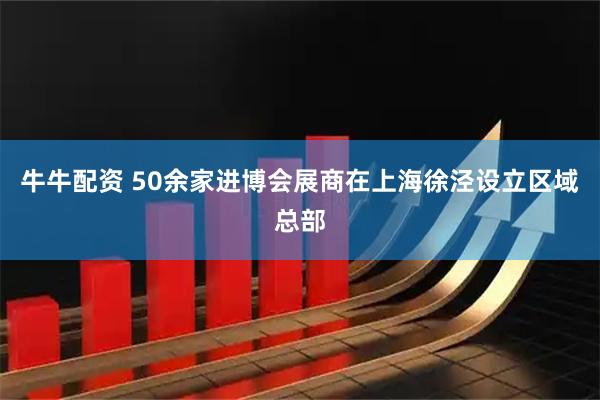 牛牛配资 50余家进博会展商在上海徐泾设立区域总部