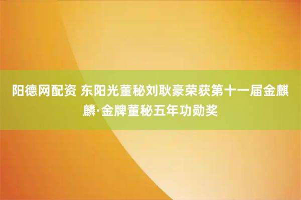 阳德网配资 东阳光董秘刘耿豪荣获第十一届金麒麟·金牌董秘五年功勋奖
