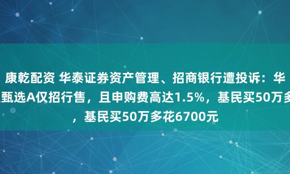 康乾配资 华泰证券资产管理、招商银行遭投诉：华泰紫金价值甄选A仅招行售，且申购费高达1.5%，基民买50万多花6700元