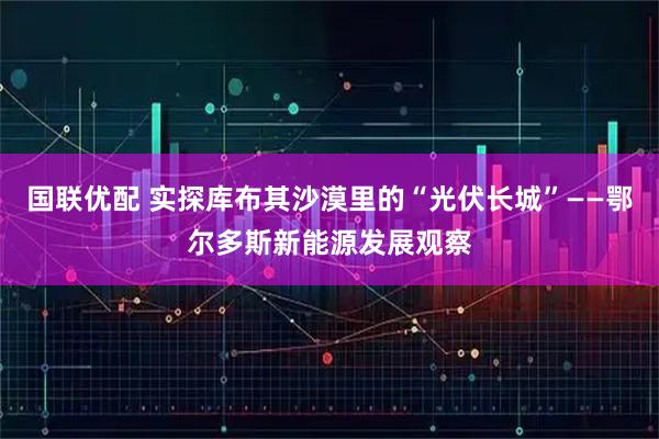 国联优配 实探库布其沙漠里的“光伏长城”——鄂尔多斯新能源发展观察