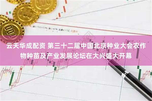 云天华成配资 第三十二届中国北京种业大会农作物种苗及产业发展论坛在大兴盛大开幕