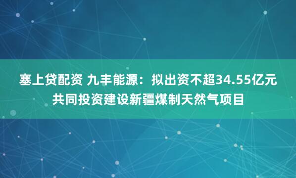 塞上贷配资 九丰能源：拟出资不超34.55亿元共同投资建设新疆煤制天然气项目